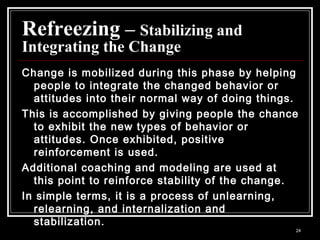 24
Refreezing – Stabilizing and
Integrating the Change
Change is mobilized during this phase by helping
people to integrate the changed behavior or
attitudes into their normal way of doing things.
This is accomplished by giving people the chance
to exhibit the new types of behavior or
attitudes. Once exhibited, positive
reinforcement is used.
Additional coaching and modeling are used at
this point to reinforce stability of the change.
In simple terms, it is a process of unlearning,
relearning, and internalization and
stabilization.
 