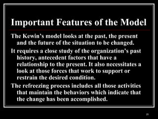 25
Important Features of the Model
The Kewin’s model looks at the past, the present
and the future of the situation to be changed.
It requires a close study of the organization’s past
history, antecedent factors that have a
relationship to the present. It also necessitates a
look at those forces that work to support or
restrain the desired condition.
The refreezing process includes all those activities
that maintain the behaviors which indicate that
the change has been accomplished.
 