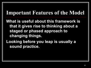 26
Important Features of the Model
What is useful about this framework is
that it gives rise to thinking about a
staged or phased approach to
changing things.
Looking before you leap is usually a
sound practice.
 