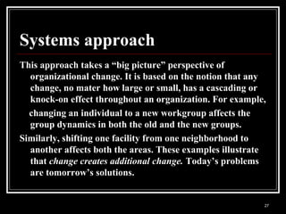 27
Systems approach
This approach takes a “big picture” perspective of
organizational change. It is based on the notion that any
change, no mater how large or small, has a cascading or
knock-on effect throughout an organization. For example,
changing an individual to a new workgroup affects the
group dynamics in both the old and the new groups.
Similarly, shifting one facility from one neighborhood to
another affects both the areas. These examples illustrate
that change creates additional change. Today’s problems
are tomorrow’s solutions.
 