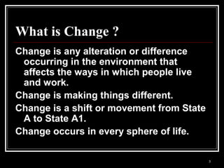 3
What is Change ?
Change is any alteration or difference
occurring in the environment that
affects the ways in which people live
and work.
Change is making things different.
Change is a shift or movement from State
A to State A1.
Change occurs in every sphere of life.
 