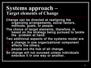 30
Systems approach –
Target elements of Change
Change can be directed at realigning the
organizing arrangements, social factors,
methods, goals, or people.
The choice of target elements, therefore, is
based on the strategy being pursued to tackle
the problem at hand.
Two additional aspects of the systems model are
1) a change in one organizational component
affects the others,
2) people are the hub of all change.
So change will not succeed unless individuals
embrace it in one way or another.
 