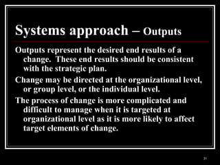 31
Systems approach – Outputs
Outputs represent the desired end results of a
change. These end results should be consistent
with the strategic plan.
Change may be directed at the organizational level,
or group level, or the individual level.
The process of change is more complicated and
difficult to manage when it is targeted at
organizational level as it is more likely to affect
target elements of change.
 