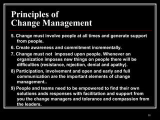 33
Principles of
Change Management
5. Change must involve people at all times and generate support
from people.
6. Create awareness and commitment incrementally.
7. Change must not imposed upon people. Whenever an
organization imposes new things on people there will be
difficulties (resistance, rejection, denial and apathy).
8) Participation, involvement and open and early and full
communication are the important elements of change
management..
9) People and teams need to be empowered to find their own
solutions ands responses with facilitation and support from
you the change managers and tolerance and compassion from
the leaders.
 