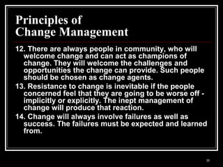 35
Principles of
Change Management
12. There are always people in community, who will
welcome change and can act as champions of
change. They will welcome the challenges and
opportunities the change can provide. Such people
should be chosen as change agents.
13. Resistance to change is inevitable if the people
concerned feel that they are going to be worse off -
implicitly or explicitly. The inept management of
change will produce that reaction.
14. Change will always involve failures as well as
success. The failures must be expected and learned
from.
 