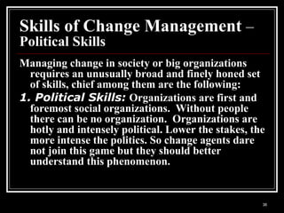 36
Skills of Change Management –
Political Skills
Managing change in society or big organizations
requires an unusually broad and finely honed set
of skills, chief among them are the following:
1. Political Skills: Organizations are first and
foremost social organizations. Without people
there can be no organization. Organizations are
hotly and intensely political. Lower the stakes, the
more intense the politics. So change agents dare
not join this game but they should better
understand this phenomenon.
 