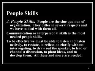 39
People Skills
3. People Skills: People are the sine qua non of
organization. They differ in several respects and
we have to deal with them all.
Communication or interpersonal skills is the most
needed people skills.
To be effective we must be able to listen and listen
actively, to restate, to reflect, to clarify without
interrogating, to draw out the speaker, to lead or
channel a discussion, to plant ideas, and to
develop them. All these and more are needed.
 