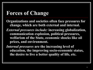4
Forces of Change
Organizations and societies often face pressures for
change, which are both external and internal.
External pressures include: increasing globalization,
communication explosion, political pressures,
welfarism of the State, economic shocks like oil
prices, and environment.
Internal pressures are the increasing level of
education, the improving socio-economic status,
the desire to live a better quality of life, etc.
 