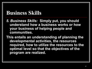 41
Business Skills
5. Business Skills: Simply put, you should
understand how a business works or how
your business of helping people and
communities.
This entails an understanding of planning the
developmental activities, the resources
required, how to utilize the resources to the
optimal level so that the objectives of the
program are realized.
 