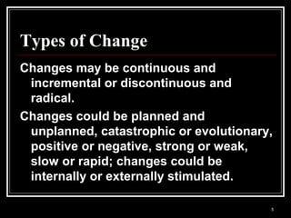 5
Types of Change
Changes may be continuous and
incremental or discontinuous and
radical.
Changes could be planned and
unplanned, catastrophic or evolutionary,
positive or negative, strong or weak,
slow or rapid; changes could be
internally or externally stimulated.
 