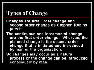 6
Types of Change
Changes are first Order change and
second order change as Stephen Robins
puts it.
The continuous and incremental change
are the first order change. Whereas, the
planned change is the second order
change that is initiated and introduced
by man or the organization.
So changes may occur as a natural
process or the change can be introduced
consciously by man.
 