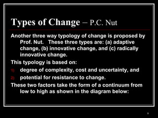9
Types of Change – P.C. Nut
Another three way typology of change is proposed by
Prof. Nut. These three types are: (a) adaptive
change, (b) innovative change, and (c) radically
innovative change.
This typology is based on:
1) degree of complexity, cost and uncertainty, and
2) potential for resistance to change.
These two factors take the form of a continuum from
low to high as shown in the diagram below:
 