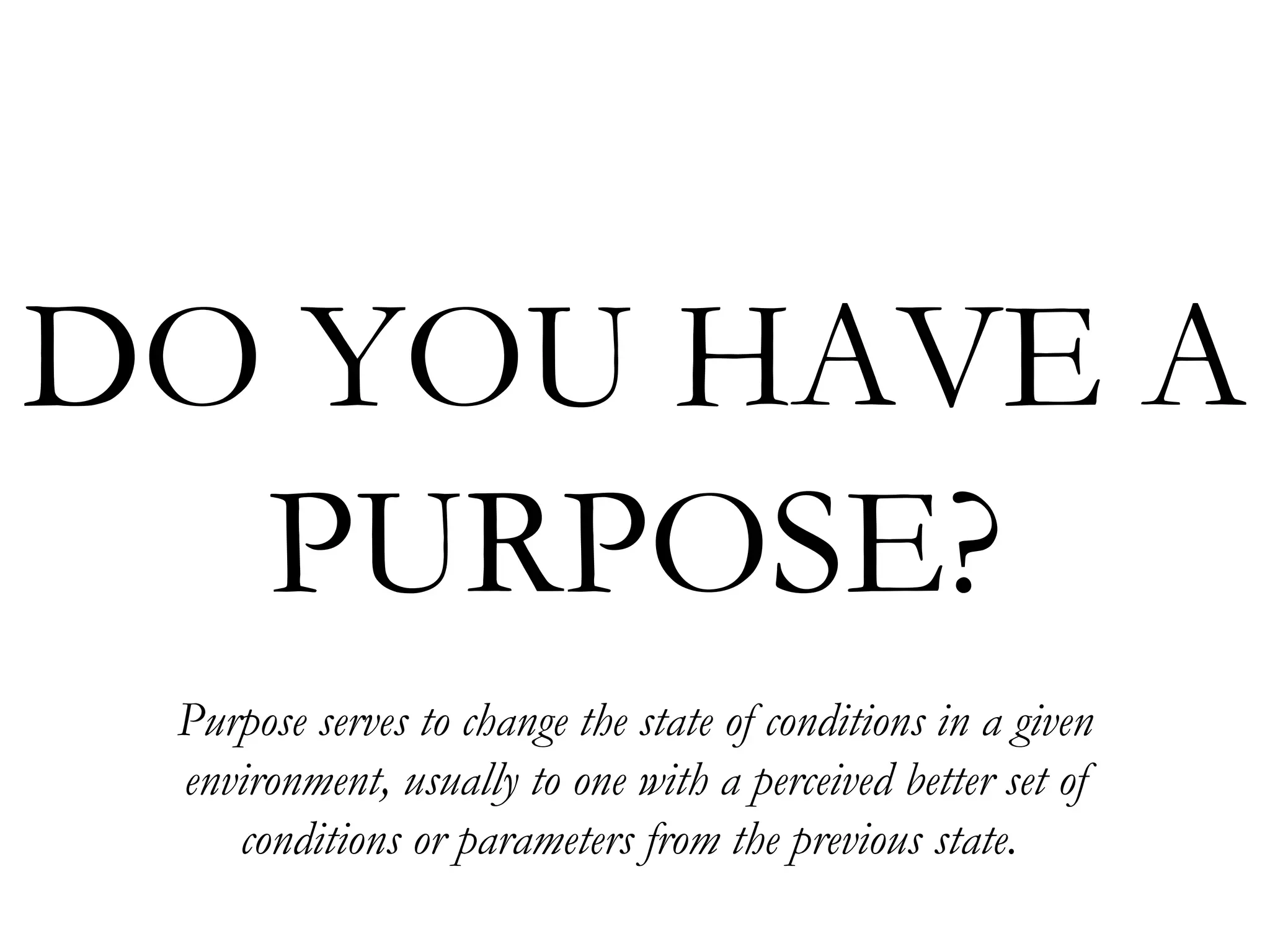 DO YOU HAVE A  PURPOSE? Purpose serves to change the state of conditions in a given environment, usually to one with a perceived better set of conditions or parameters from the previous state.   