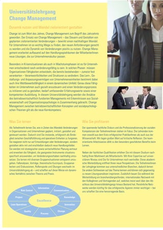 Universitätslehrgang
Change Management
Dynamik nutzen und Wandel zielorientiert gestalten
Change ist zum Wort des Jahres, Change Management zum Begriff des Jahrzehnts
geworden. Der Einsatz von Change Management – das Steuern und Gestalten von
geplanten zielorientierten Veränderungen – bewirkt einen nachhaltigen Wandel.
Für Unternehmen ist es wichtig Wege zu finden, den neuen Anforderungen gerecht
zu werden und die Dynamik von Veränderungen positiv zu nutzen. Change Mana-
gement erarbeitet aufbauend auf den Handlungsspielräumen der MitarbeiterInnen
neue Lösungen, die zur Unternehmenskultur passen.

Besonders in Krisensituationen als auch in Wachstumsphasen ist es für Unterneh-
men entscheidend rasch veränderungsfähig zu sein. In solchen Phasen müssen
Organisationen Fähigkeiten entwickeln, die bereits bestehenden – zumeist fest
verankerten – Verantwortlichkeiten und Strukturen zu verändern. Das Lern-, Ge-
staltungs- und Anpassungsvermögen von Unternehmenseinheiten bestimmt dabei
auch ihre Wettbewerbsfähigkeit in einem dynamischen Umfeld. Genau diese Fähig-
keiten im Unternehmen auch gezielt anzusteuern und einen Veränderungsprozess
zu initiieren und zu gestalten, bedarf umfassender Erfahrungswerte sowie einer
kompetenten Ausbildung. In diesem Universitätslehrgang werden die Ansätze
des betriebswirtschaftlich fundierten Managements mit Erkenntnissen aus Sozial-
wissenschaft und Organisationspsychologie in Zusammenhang gebracht. Change
Management zwischen betriebswirtschaftlichen Konzepten und sozialpsychologi-
schen Theorien gilt als die neue Kernkompetenz.


Was Sie lernen                                                           Wie Sie profitieren
Als TeilnehmerIn lernen Sie, wie in Zeiten des Wandels Veränderungen     Der spannende fachliche Diskurs und die Professionalisierung der sozialen
in Organisationen und Unternehmen geplant, initiiert, gestaltet und      Kompetenzen der TeilnehmerInnen stehen im Fokus. Die Lehrenden kom-
gesteuert werden. Dadurch sind Sie imstande, erfolgreich als Binde-      men sowohl aus dem Kreis erfolgreicher PraktikerInnen als auch aus der
glied zwischen Geschäftsführung und operativen Einheiten zu fungieren.   Wissenschaft. Wir legen großen Wert auf kritische Reflexion. Die team-
Sie reagieren nicht nur auf Entwicklungen oder Veränderungen, sondern    orientierte Arbeitsweise zählt zu den besonders geschätzten Benefits beim
gestalten aktiv mit und erschließen dadurch neue Handlungsfelder.        Lernen.
Sie werden mit strategischer sowie wirtschaftlicher Planung vertraut
und erwerben die Fähigkeit, die geeigneten Instrumente situations-       Neben der fachlichen Qualifikation erhöhen Sie mit diesem Studium nach-
spezifisch anzuwenden, um Veränderungsvorhaben nachhaltig umzu-          haltig Ihren Marktwert als MitarbeiterIn. Mit Ihrer Expertise auf univer-
setzen. Sie lernen mit diversen Gruppensituationen entspannt umzu-       sitärem Niveau sind Sie für Unternehmen noch wertvoller. Diese akademi-
gehen. Fallanalysen, Vorträge, theoretische Kurzinputs, Gruppenar-       sche Weiterbildung eröffnet Ihnen neue Perspektiven. Die TeilnehmerInnen
beiten und Diskussionen, Rollenspiele und Übungen wechseln im            der Lehrgänge kommen aus unterschiedlichen Branchen, dadurch lernen
Universitätslehrgang ab – und schaffen auf diese Weise ein dynami-       Sie andere Sichtweisen auf das Thema kennen und können sich gegenseitig
sches Verhältnis zwischen Theorie und Praxis.                            zu neuen Lösungsansätzen inspirieren. Zusätzlich bauen Sie während der
                                                                         Weiterbildung ein branchenübergreifendes, internationales Netzwerk mit
                                                                         den KollegInnen und Vortragenden auf, welches meist weit über den Ab-
                                                                         schluss des Universitätslehrgangs hinaus Bestand hat. Persönliche Netz-
                             Information                                 werke werden künftig für das erfolgreiche Agieren immer wichtiger – bei
           Risk Control                      Communication               uns schaffen Sie eine hervorragende Basis.

      Project                                           Knowledge
                            Excellence
 Lean Operations                                        Innovation

                Quality                          Change
                                Process
 