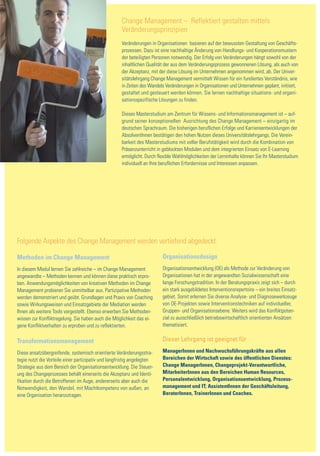Change Management – Reflektiert gestalten mittels
                                                     Veränderungsprinzipien
                                                     Veränderungen in Organisationen basieren auf der bewussten Gestaltung von Geschäfts-
                                                     prozessen. Dazu ist eine nachhaltige Änderung von Handlungs- und Kooperationsmustern
                                                     der beteiligten Personen notwendig. Der Erfolg von Veränderungen hängt sowohl von der
                                                     inhaltlichen Qualität der aus dem Veränderungsprozess gewonnenen Lösung, als auch von
                                                     der Akzeptanz, mit der diese Lösung im Unternehmen angenommen wird, ab. Der Univer-
                                                     sitätslehrgang Change Management vermittelt Wissen für ein fundiertes Verständnis, wie
                                                     in Zeiten des Wandels Veränderungen in Organisationen und Unternehmen geplant, initiiert,
                                                     gestaltet und gesteuert werden können. Sie lernen nachhaltige situations- und organi-
                                                     sationsspezifische Lösungen zu finden.

                                                     Dieses Masterstudium am Zentrum für Wissens- und Informationsmanagement ist – auf-
                                                     grund seiner konzeptionellen Ausrichtung des Change Management – einzigartig im
                                                     deutschen Sprachraum. Die bisherigen beruflichen Erfolge und Karriereentwicklungen der
                                                     AbsolventInnen bestätigen den hohen Nutzen dieses Universitätslehrgangs. Die Verein-
                                                     barkeit des Masterstudiums mit voller Berufstätigkeit wird durch die Kombination von
                                                     Präsenzunterricht in geblockten Modulen und dem integrierten Einsatz von E-Learning
                                                     ermöglicht. Durch flexible Wahlmöglichkeiten der Lerninhalte können Sie Ihr Masterstudium
                                                     individuell an Ihre beruflichen Erfordernisse und Interessen anpassen.




Folgende Aspekte des Change Management werden vertiefend abgedeckt:

Methoden im Change Management                                            Organisationsdesign
In diesem Modul lernen Sie zahlreiche – im Change Management             Organisationsentwicklung (OE) als Methode zur Veränderung von
angewandte – Methoden kennen und können diese praktisch erpro-           Organisationen hat in der angewandten Sozialwissenschaft eine
ben. Anwendungsmöglichkeiten von kreativen Methoden im Change            lange Forschungstradition. In der Beratungspraxis zeigt sich – durch
Management probieren Sie unmittelbar aus. Partizipative Methoden         ein stark ausgebildetes Interventionsrepertoire – ein breites Einsatz-
werden demonstriert und geübt. Grundlagen und Praxis von Coaching        gebiet. Somit erlernen Sie diverse Analyse- und Diagnosewerkzeuge
sowie Wirkungsweisen und Einsatzgebiete der Mediation werden             von OE-Projekten sowie Interventionstechniken auf individueller,
Ihnen als weitere Tools vorgestellt. Ebenso erwerben Sie Methoden-       Gruppen- und Organisationsebene. Weiters wird das Konfliktpoten-
wissen zur Konfliktregelung. Sie haben auch die Möglichkeit das ei-      zial zu ausschließlich betriebswirtschaftlich orientierten Ansätzen
gene Konfliktverhalten zu erproben und zu reflektierten.                 thematisiert.


Transformationsmanagement                                                Dieser Lehrgang ist geeignet für

Diese ansatzübergreifende, systemisch orientierte Veränderungsstra-      ManagerInnen und Nachwuchsführungskräfte aus allen
tegie nutzt die Vorteile einer partizipativ und langfristig angelegten   Bereichen der Wirtschaft sowie des öffentlichen Dienstes:
Strategie aus dem Bereich der Organisationsentwicklung. Die Steuer-      Change ManagerInnen, Changeprojekt-Verantwortliche,
ung des Changeprozesses behält einerseits die Akzeptanz und Identi-      MitarbeiterInnen aus den Bereichen Human Resources,
fikation durch die Betroffenen im Auge, andererseits aber auch die       Personalentwicklung, Organisationsentwicklung, Prozess-
Notwendigkeit, den Wandel, mit Machtkompetenz von außen, an              management und IT; AssistentInnen der Geschäftsleitung,
eine Organisation heranzutragen.                                         BeraterInnen, TrainerInnen und Coaches.
 