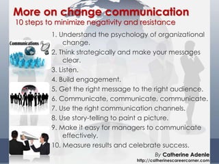 1. Understand the psychology of organizational
change.
2. Think strategically and make your messages
clear.
3. Listen.
4. Build engagement.
5. Get the right message to the right audience.
6. Communicate, communicate, communicate.
7. Use the right communication channels.
8. Use story-telling to paint a picture.
9. Make it easy for managers to communicate
effectively.
10. Measure results and celebrate success.
More on change communication
10 steps to minimize negativity and resistance
By Catherine Adenle
http://catherinescareercorner.com
 