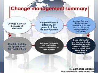 28
Change management summary
Change is difficult
because of
emotions
People will react
differently but
generally follow
the same pattern
Accept that fear,
denial, anger,
resistance is normal
and do things to
help (yourself or
your staff)
Carefully look for
the opportunities:
they will be there
Focus on removing
fear: most other
behaviours seems to
stem from this
Good information
and communication
is essential: people
are good at dealing
with change if they
know what is
changing
By Catherine Adenle
http://catherinescareercorner.com
 