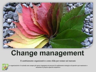 Change management Il cambiamento organizzativo come sfida per restare nel mercato Le organizzazioni e le aziende sono sempre più spesso impegnate nei processi di cambiamento strategico ed operativo per mantenere o aumentare la propria capacità competitiva 