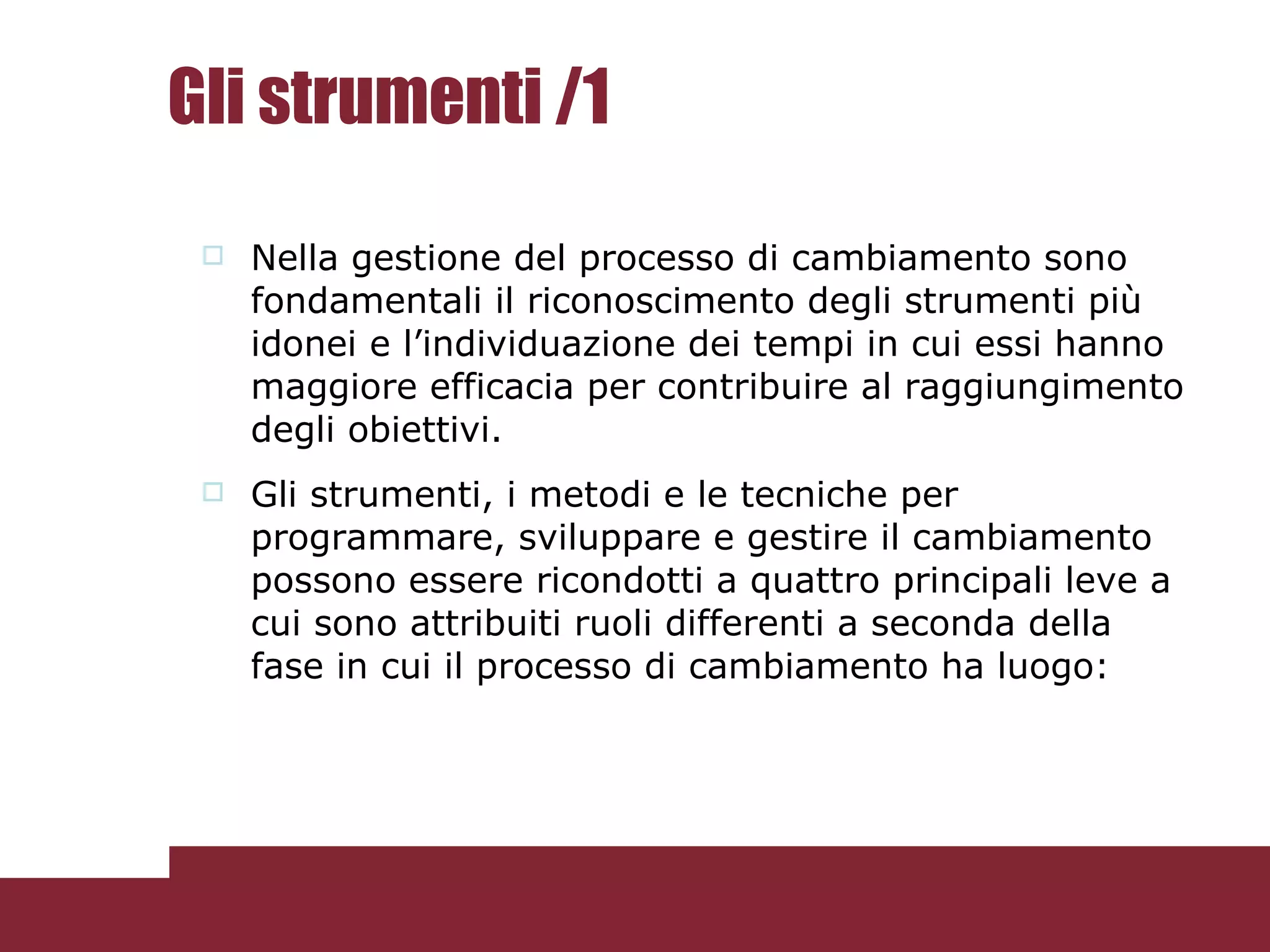 Gli strumenti /1 Nella gestione del processo di cambiamento sono fondamentali il riconoscimento degli strumenti più idonei e l’individuazione dei tempi in cui essi hanno maggiore efficacia per contribuire al raggiungimento degli obiettivi. Gli strumenti, i metodi e le tecniche per programmare, sviluppare e gestire il cambiamento possono essere ricondotti a quattro principali leve a cui sono attribuiti ruoli differenti a seconda della fase in cui il processo di cambiamento ha luogo: 