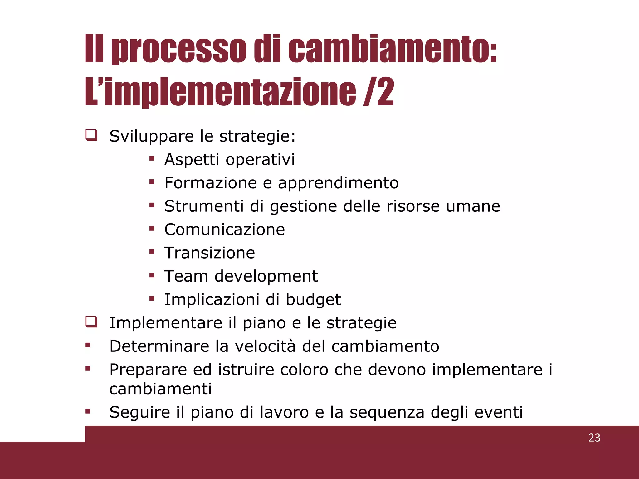 Il processo di cambiamento: L’implementazione /2 Sviluppare le strategie: Aspetti operativi Formazione e apprendimento Strumenti di gestione delle risorse umane Comunicazione Transizione Team development Implicazioni di budget Implementare il piano e le strategie Determinare la velocità del cambiamento Preparare ed istruire coloro che devono implementare i cambiamenti Seguire il piano di lavoro e la sequenza degli eventi 