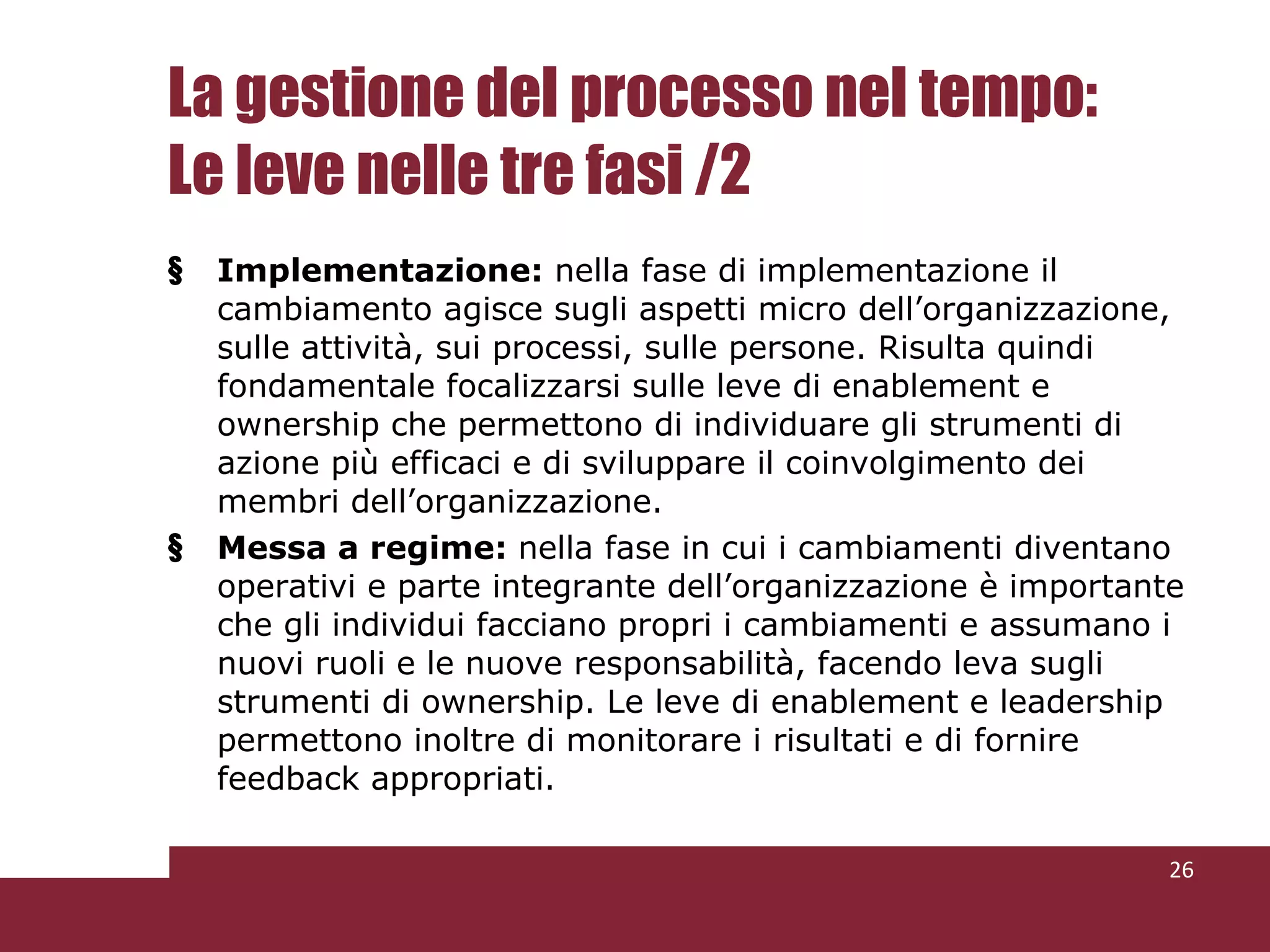 La gestione del processo nel tempo: Le leve nelle tre fasi /2 Implementazione:  nella fase di implementazione il cambiamento agisce sugli aspetti micro dell’organizzazione, sulle attività, sui processi, sulle persone. Risulta quindi fondamentale focalizzarsi sulle leve di enablement e ownership che permettono di individuare gli strumenti di azione più efficaci e di sviluppare il coinvolgimento dei membri dell’organizzazione. Messa a regime:  nella fase in cui i cambiamenti diventano operativi e parte integrante dell’organizzazione è importante che gli individui facciano propri i cambiamenti e assumano i nuovi ruoli e le nuove responsabilità, facendo leva sugli strumenti di ownership. Le leve di enablement e leadership permettono inoltre di monitorare i risultati e di fornire feedback appropriati. 