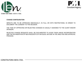 CHANGE CONFIGURATION

     IMPACTS ARE TO BE APPROVED INDIVIDUALLY, IN FULL OR WITH RESTRICTIONS, IN ORDER TO
     DOCUMENT THE CONSENT TO THE DECISION.

     THE TASK OF APPROVING OR REJECTING CHANGES IS USUALLY ASSIGNED TO THE CLIENT AND/OR
     SPONSOR.

     REJECTED CHANGE REQUESTS SHALL BE DOCUMENTED TO AVOID THEIR UNDUE INCORPORATION
     AND THE RE-INSERTION OF NEW REQUESTS OF AN EQUAL NATURE IN THE ANALYSIS AND APPROVAL
     PROCESS.




CONSTRUTORA IBEN LTDA.
 