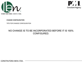 CHANGE CONFIGURATION

     TIPS FOR CHANGE CONFIGURATION




       NO CHANGE IS TO BE INCORPORATED BEFORE IT IS 100%
                          CONFIGURED.




CONSTRUTORA IBEN LTDA.
 
