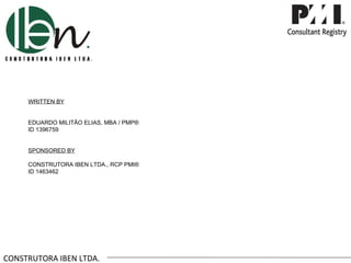 WRITTEN BY


     EDUARDO MILITÃO ELIAS, MBA / PMP®
     ID 1396759


     SPONSORED BY

     CONSTRUTORA IBEN LTDA., RCP PMI®
     ID 1463462




CONSTRUTORA IBEN LTDA.
 