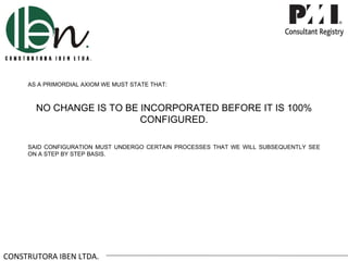 AS A PRIMORDIAL AXIOM WE MUST STATE THAT:



       NO CHANGE IS TO BE INCORPORATED BEFORE IT IS 100%
                          CONFIGURED.

     SAID CONFIGURATION MUST UNDERGO CERTAIN PROCESSES THAT WE WILL SUBSEQUENTLY SEE
     ON A STEP BY STEP BASIS.




CONSTRUTORA IBEN LTDA.
 