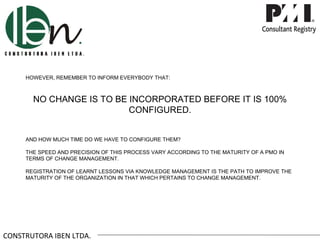 HOWEVER, REMEMBER TO INFORM EVERYBODY THAT:



       NO CHANGE IS TO BE INCORPORATED BEFORE IT IS 100%
                          CONFIGURED.


     AND HOW MUCH TIME DO WE HAVE TO CONFIGURE THEM?

     THE SPEED AND PRECISION OF THIS PROCESS VARY ACCORDING TO THE MATURITY OF A PMO IN
     TERMS OF CHANGE MANAGEMENT.

     REGISTRATION OF LEARNT LESSONS VIA KNOWLEDGE MANAGEMENT IS THE PATH TO IMPROVE THE
     MATURITY OF THE ORGANIZATION IN THAT WHICH PERTAINS TO CHANGE MANAGEMENT.




CONSTRUTORA IBEN LTDA.
 