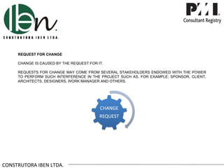 REQUEST FOR CHANGE

     CHANGE IS CAUSED BY THE REQUEST FOR IT.

     REQUESTS FOR CHANGE MAY COME FROM SEVERAL STAKEHOLDERS ENDOWED WITH THE POWER
     TO PERFORM SUCH INTERFERENCE IN THE PROJECT SUCH AS, FOR EXAMPLE; SPONSOR, CLIENT,
     ARCHITECTS, DESIGNERS, WORK MANAGER AND OTHERS.




CONSTRUTORA IBEN LTDA.
 