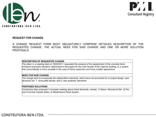 REQUEST FOR CHANGE

     A CHANGE REQUEST FORM MUST OBLIGATORILY COMPRISE DETAILED DESCRIPTION OF THE
     REQUESTED CHANGE, THE ACTUAL NEED FOR SAID CHANGE AND ONE OR MORE SOLUTION
     PROPOSALS.



          DESCRIPTION OF REQUESTED CHANGE
          The client, in a meeting held on 19/05/2011, requested the analysis of the replacement of the concrete block
          brickwork executive standard, determined in the project for the main facade of the Capiche building, to a system
          that concomitantly is more versatile in the case of future expansion and have a better appearance.

          NEED FOR SAID CHANGE
          The change aims to incorporate the stakeholders demands, which were not accounted for in project design; said
          demands are: 1. removable facade; and 2; new aesthetic standards.

          PROPOSED SOLUTIONS
          Construtora Iben proposed 3 concepts meeting above listed demands, namely: 1) Glass+ Alucobond Set 2) Pre-
          cast Concrete Façade Slabs; 3) Masterboard Panel System.




CONSTRUTORA IBEN LTDA.
 