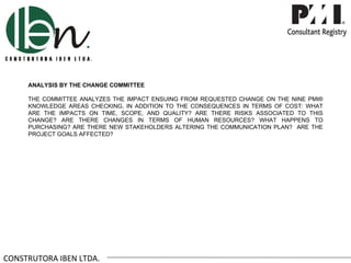 ANALYSIS BY THE CHANGE COMMITTEE

     THE COMMITTEE ANALYZES THE IMPACT ENSUING FROM REQUESTED CHANGE ON THE NINE PMI®
     KNOWLEDGE AREAS CHECKING, IN ADDITION TO THE CONSEQUENCES IN TERMS OF COST: WHAT
     ARE THE IMPACTS ON TIME, SCOPE, AND QUALITY? ARE THERE RISKS ASSOCIATED TO THIS
     CHANGE? ARE THERE CHANGES IN TERMS OF HUMAN RESOURCES? WHAT HAPPENS TO
     PURCHASING? ARE THERE NEW STAKEHOLDERS ALTERING THE COMMUNICATION PLAN? ARE THE
     PROJECT GOALS AFFECTED?




CONSTRUTORA IBEN LTDA.
 
