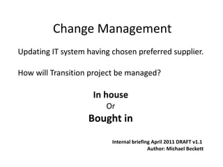 Change Management Updating IT system having chosen preferred supplier. How will Transition project be managed? In house Or Bought in Internal briefing April 2011 DRAFT v1.1  Author: Michael Beckett 