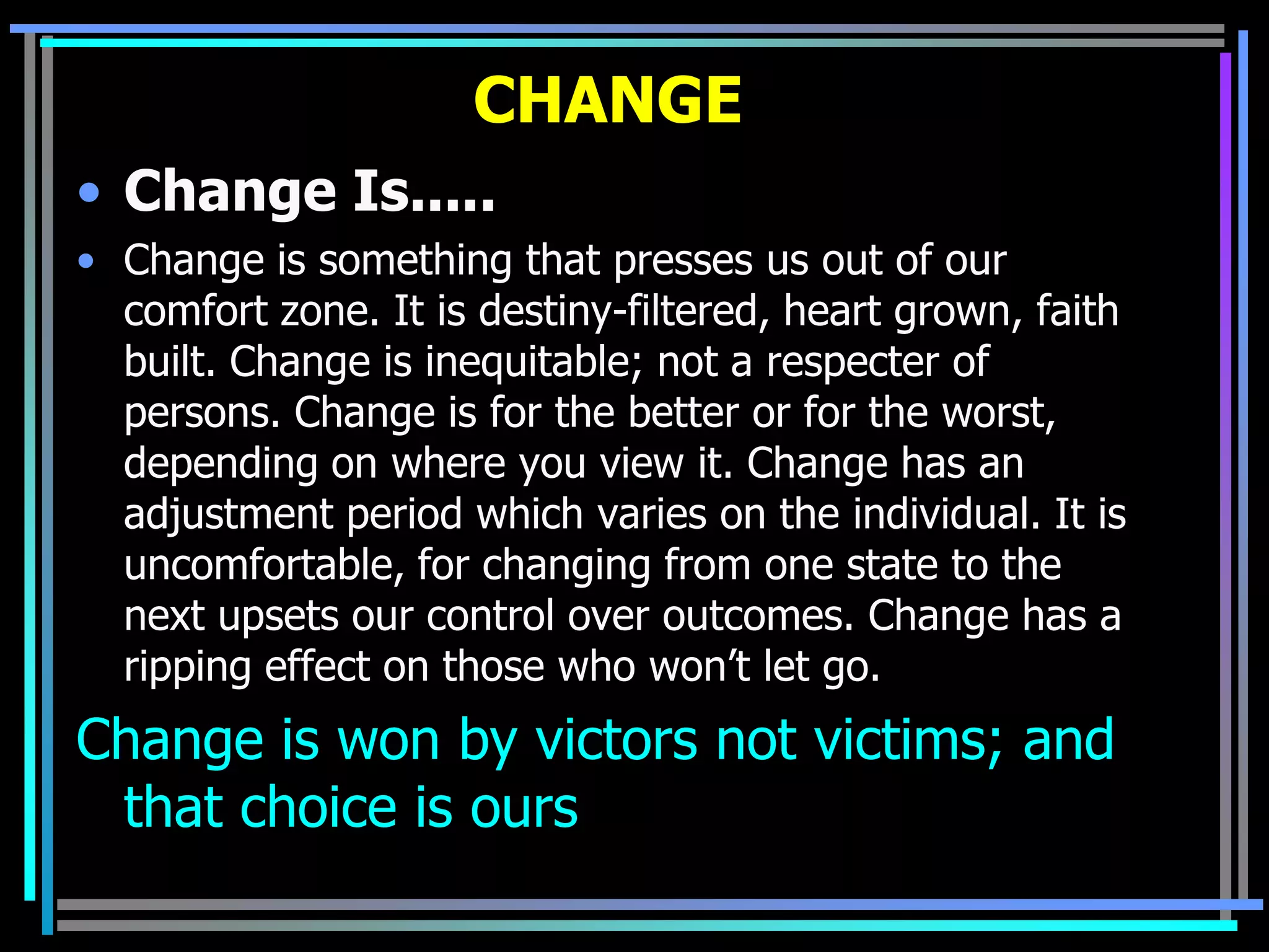 CHANGE
• Change Is.....
• Change is something that presses us out of our
  comfort zone. It is destiny-filtered, heart grown, faith
  built. Change is inequitable; not a respecter of
  persons. Change is for the better or for the worst,
  depending on where you view it. Change has an
  adjustment period which varies on the individual. It is
  uncomfortable, for changing from one state to the
  next upsets our control over outcomes. Change has a
  ripping effect on those who won’t let go.
Change is won by victors not victims; and
 that choice is ours
 
