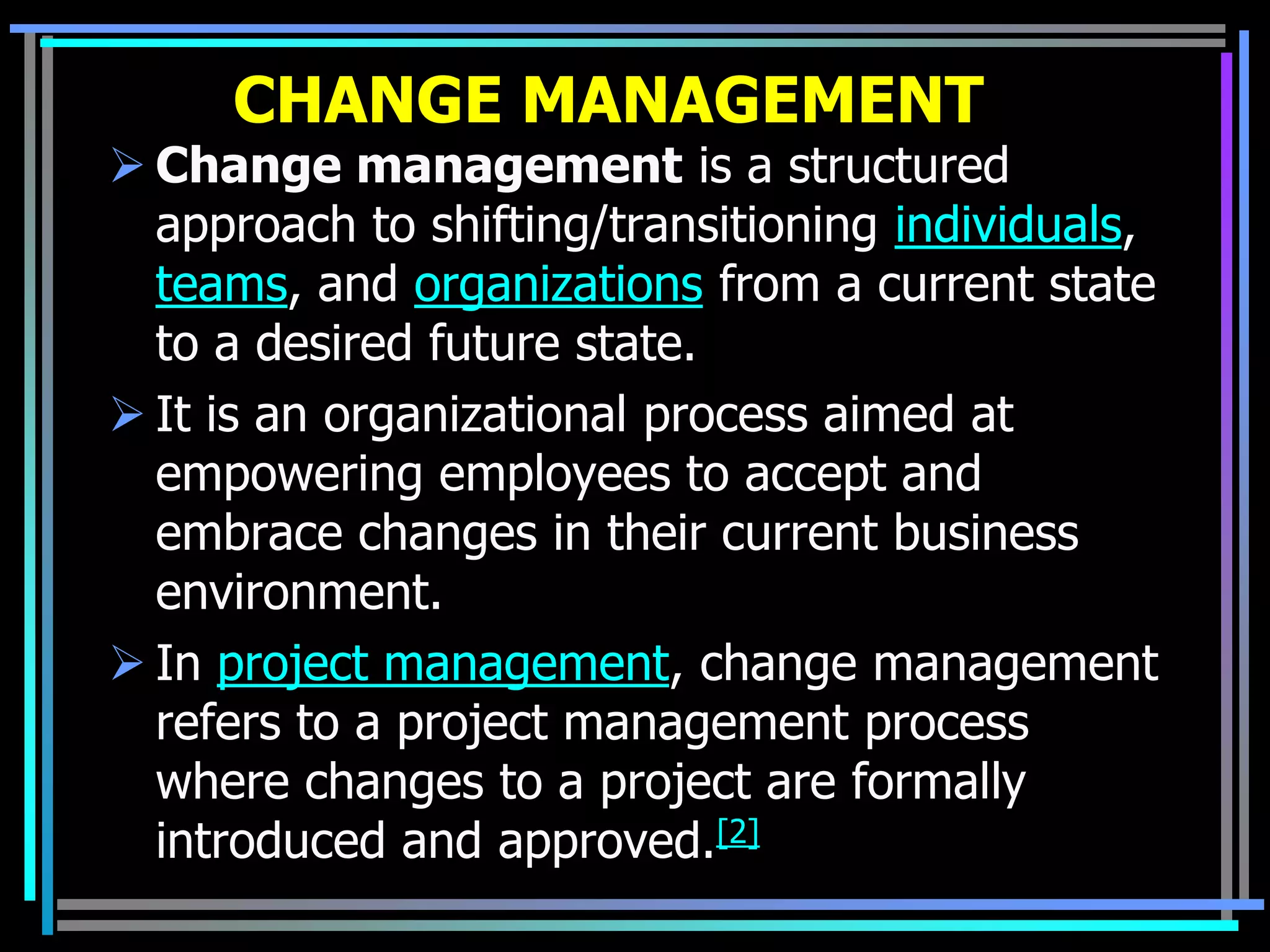 CHANGE MANAGEMENT
 Change management is a structured
  approach to shifting/transitioning individuals,
  teams, and organizations from a current state
  to a desired future state.
 It is an organizational process aimed at
  empowering employees to accept and
  embrace changes in their current business
  environment.
 In project management, change management
  refers to a project management process
  where changes to a project are formally
  introduced and approved.[2]
 