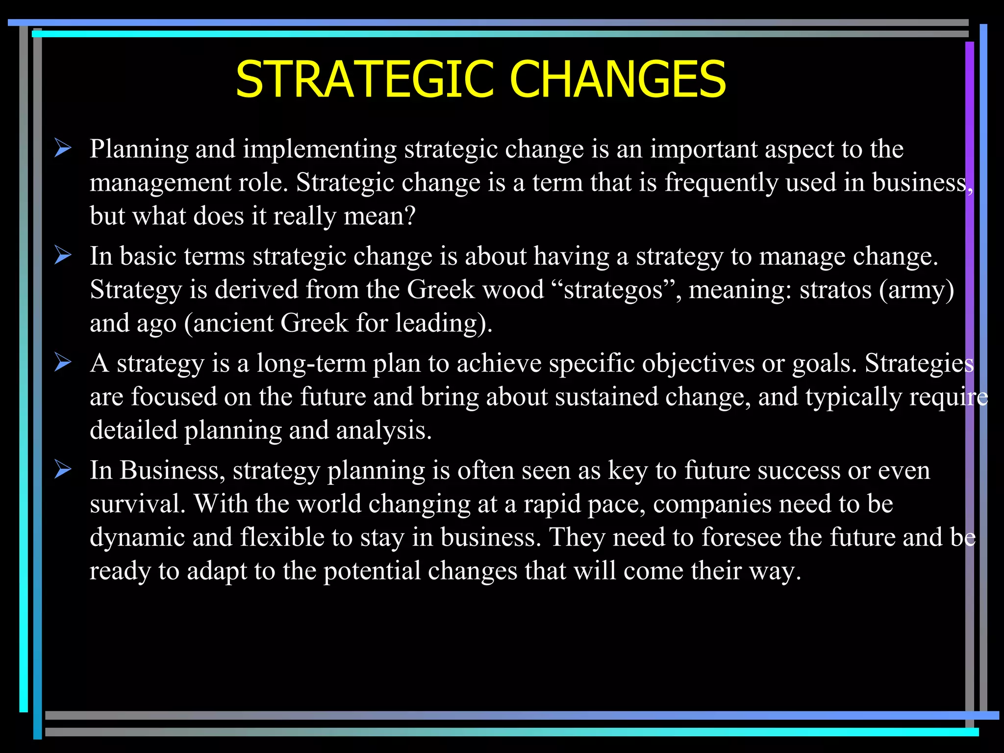 STRATEGIC CHANGES
 Planning and implementing strategic change is an important aspect to the
  management role. Strategic change is a term that is frequently used in business,
  but what does it really mean?
 In basic terms strategic change is about having a strategy to manage change.
  Strategy is derived from the Greek wood “strategos”, meaning: stratos (army)
  and ago (ancient Greek for leading).
 A strategy is a long-term plan to achieve specific objectives or goals. Strategies
  are focused on the future and bring about sustained change, and typically require
  detailed planning and analysis.
 In Business, strategy planning is often seen as key to future success or even
  survival. With the world changing at a rapid pace, companies need to be
  dynamic and flexible to stay in business. They need to foresee the future and be
  ready to adapt to the potential changes that will come their way.
 
