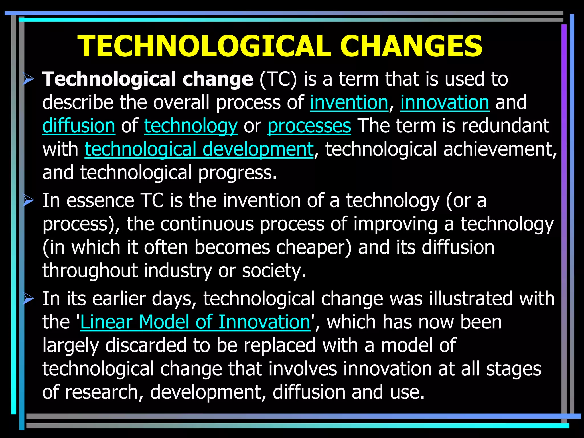 TECHNOLOGICAL CHANGES
 Technological change (TC) is a term that is used to
  describe the overall process of invention, innovation and
  diffusion of technology or processes The term is redundant
  with technological development, technological achievement,
  and technological progress.
 In essence TC is the invention of a technology (or a
  process), the continuous process of improving a technology
  (in which it often becomes cheaper) and its diffusion
  throughout industry or society.
 In its earlier days, technological change was illustrated with
  the 'Linear Model of Innovation', which has now been
  largely discarded to be replaced with a model of
  technological change that involves innovation at all stages
  of research, development, diffusion and use.
 
