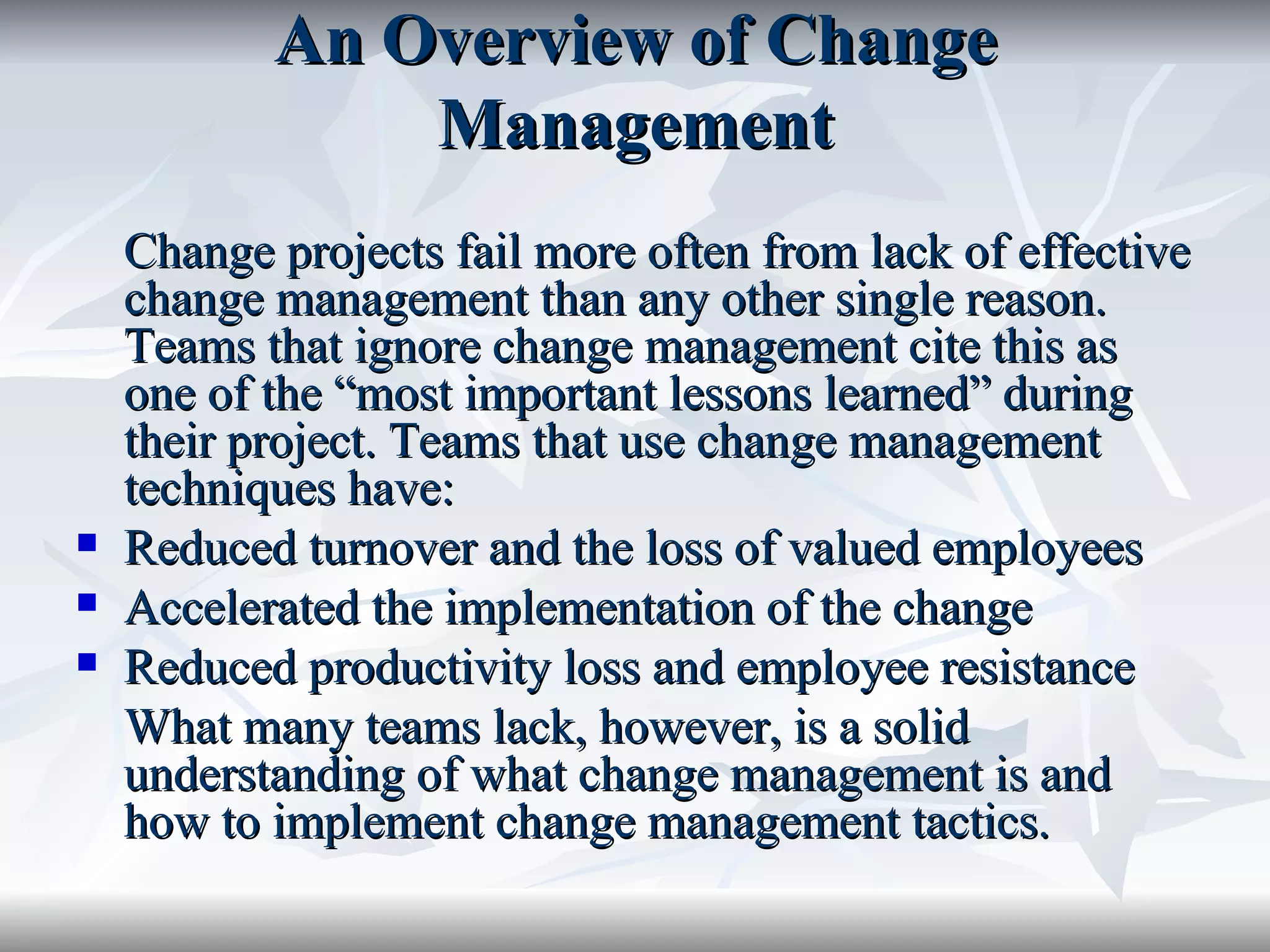 An Overview of Change
               Management
    Change projects fail more often from lack of effective
    change management than any other single reason.
    Teams that ignore change management cite this as
    one of the “most important lessons learned” during
    their project. Teams that use change management
    techniques have:
   Reduced turnover and the loss of valued employees
   Accelerated the implementation of the change
   Reduced productivity loss and employee resistance
    What many teams lack, however, is a solid
    understanding of what change management is and
    how to implement change management tactics.
 