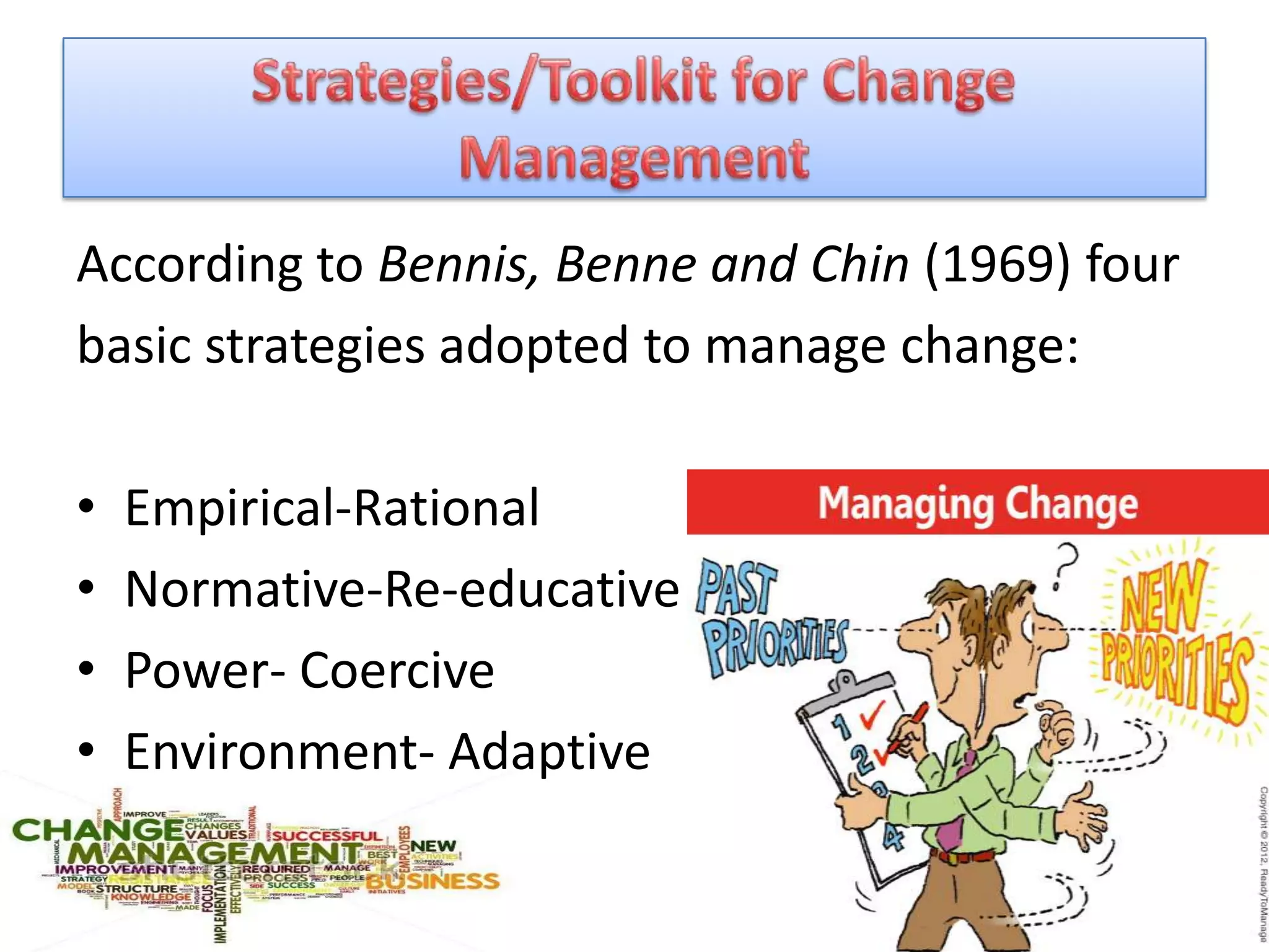 According to Bennis, Benne and Chin (1969) four
basic strategies adopted to manage change:

•   Empirical-Rational
•   Normative-Re-educative
•   Power- Coercive
•   Environment- Adaptive
 