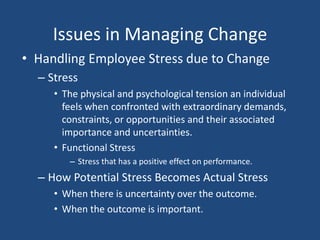 Issues in Managing Change
• Handling Employee Stress due to Change
  – Stress
     • The physical and psychological tension an individual
       feels when confronted with extraordinary demands,
       constraints, or opportunities and their associated
       importance and uncertainties.
     • Functional Stress
        – Stress that has a positive effect on performance.
  – How Potential Stress Becomes Actual Stress
     • When there is uncertainty over the outcome.
     • When the outcome is important.
 