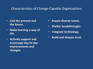 Characteristics of Change-Capable Organizations


• Link the present and     • Ensure diverse teams.
  the future.
                           • Shelter breakthroughs
• Make learning a way of
                           • Integrate technology.
  life.
                           • Build and deepen trust.
• Actively support and
  encourage day-to-day
  improvements and
  changes.
 