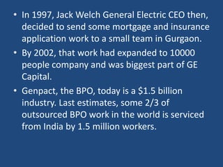 • In 1997, Jack Welch General Electric CEO then,
  decided to send some mortgage and insurance
  application work to a small team in Gurgaon.
• By 2002, that work had expanded to 10000
  people company and was biggest part of GE
  Capital.
• Genpact, the BPO, today is a $1.5 billion
  industry. Last estimates, some 2/3 of
  outsourced BPO work in the world is serviced
  from India by 1.5 million workers.
 