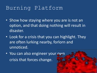 Burning Platform

• Show how staying where you are is not an
  option, and that doing nothing will result in
  disaster.
• Look for a crisis that you can highlight. They
  are often lurking nearby, forlorn and
  unnoticed.
• You can also engineer your own
  crisis that forces change.
 