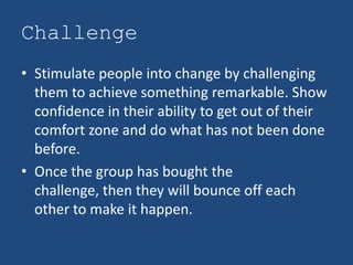 Challenge
• Stimulate people into change by challenging
  them to achieve something remarkable. Show
  confidence in their ability to get out of their
  comfort zone and do what has not been done
  before.
• Once the group has bought the
  challenge, then they will bounce off each
  other to make it happen.
 