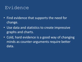 Evidence
• Find evidence that supports the need for
  change.
• Use data and statistics to create impressive
  graphs and charts.
• Cold, hard evidence is a good way of changing
  minds as counter-arguments require better
  data.
 