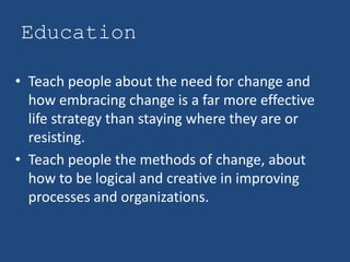 Education

• Teach people about the need for change and
  how embracing change is a far more effective
  life strategy than staying where they are or
  resisting.
• Teach people the methods of change, about
  how to be logical and creative in improving
  processes and organizations.
 