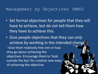 Management by Objectives (MBO)

• Set formal objectives for people that they will
  have to achieve, but do not tell them how
  they have to achieve this.
• Give people objectives that they can only
  achieve by working in the intended change.
•Give them relatively free rein in how
they go about achieving the
objectives. Encourage them to 'look
outside the box' for creative new ways
of achieving the objective.
 