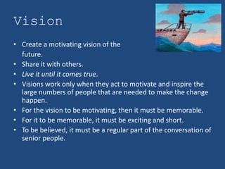 Vision
• Create a motivating vision of the
  future.
• Share it with others.
• Live it until it comes true.
• Visions work only when they act to motivate and inspire the
  large numbers of people that are needed to make the change
  happen.
• For the vision to be motivating, then it must be memorable.
• For it to be memorable, it must be exciting and short.
• To be believed, it must be a regular part of the conversation of
  senior people.
 