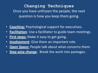Changing Techniques
      Once you have unfrozen the people, the next
         question is how you keep them going.

•   Coaching: Psychological support for executives.
•   Facilitation: Use a facilitator to guide team meetings.
•   First steps: Make it easy to get going.
•   Involvement: Give them an important role.
•   Open Space: People talk about what concerns them.
•   Step wise change: Break the work into packages.
 